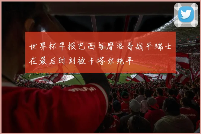 世界杯早报巴西与摩洛哥战平瑞士在最后时刻被卡塔尔绝平