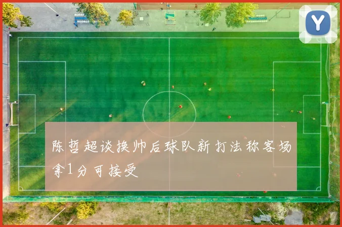 陈哲超谈换帅后球队新打法称客场拿1分可接受
