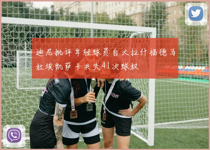 迪尼批评年轻球员自大拉什福德马杜埃凯萨卡共失41次球权