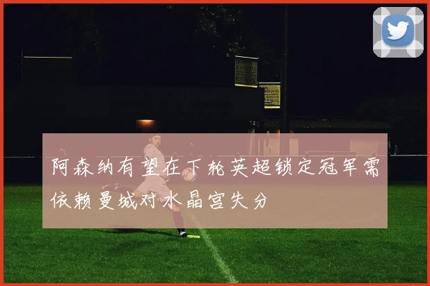 阿森纳有望在下轮英超锁定冠军需依赖曼城对水晶宫失分
