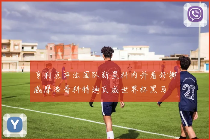 亨利点评法国队新星科内并看好挪威摩洛哥科特迪瓦成世界杯黑马