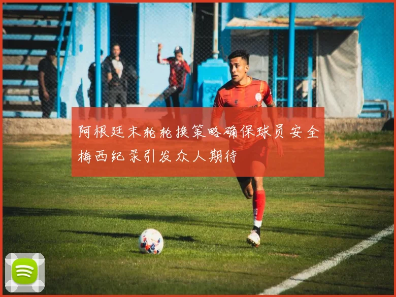 阿根廷末轮轮换策略确保球员安全梅西纪录引发众人期待
