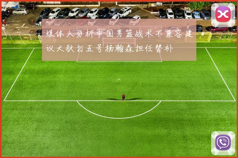 媒体人分析中国男篮战术不兼容建议大秋打五号杨瀚森担任替补