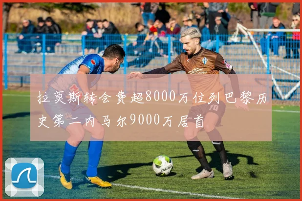 拉莫斯转会费超8000万位列巴黎历史第二内马尔9000万居首